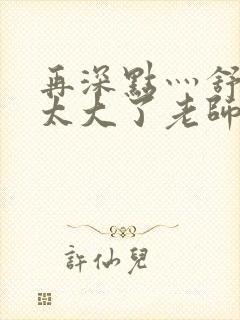 再深点灬舒服灬太大了老师封面