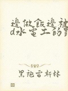 边做饭边被躁bd水电工的艳遇