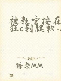 被教官按在寝室狂c到腿软小说