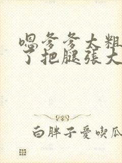 嗯爹爹太粗太长了把腿张大点