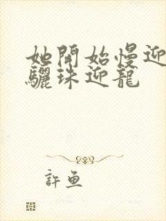 她开始慢迎迎合骊珠迎龙