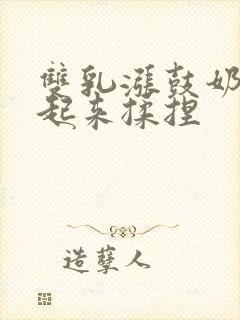 双乳涨鼓奶头翘起来揉捏