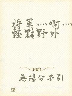 将军灬啊灬啊灬轻点野外