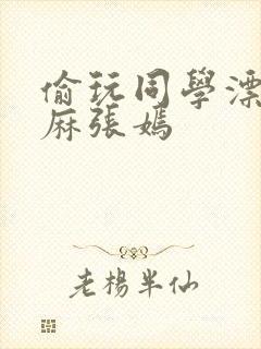 偷玩同学漂亮麻麻张嫣