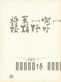 将军灬啊灬啊灬轻点野外