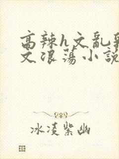 高辣h文乱乳h文浪荡小说苏柔