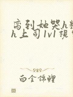 脔到她哭h粗话h上司1v1视频