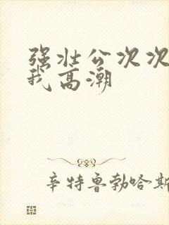 强壮公次次弄得我高潮封面