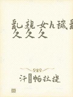 乱亲女h秽乱长久久久