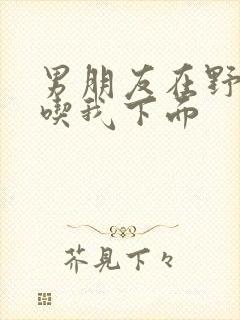 男朋友在野外猛吃我下面