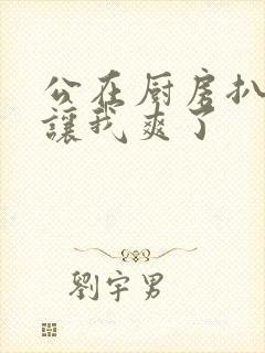 公在厨房扒开腿让我爽了