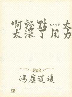 啊轻点灬太粗嗯太深了用力