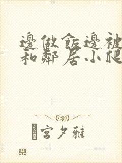 边做饭边被躁我和邻居小爬爬