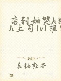 脔到她哭h粗话h上司1v1视频