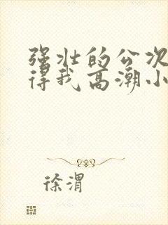 强壮的公次次弄得我高潮小说