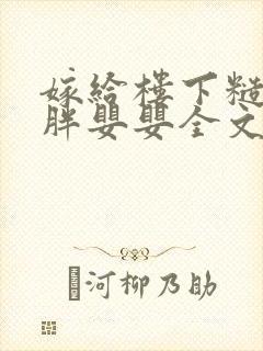 嫁给楼下糙汉后胖婴婴全文免费阅读