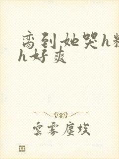 脔到她哭h粗话h好爽