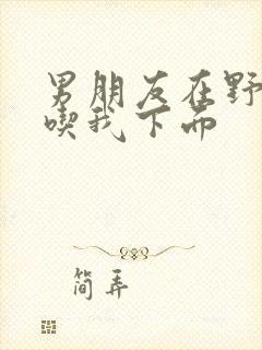 男朋友在野外猛吃我下面