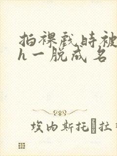 拍裸戏时被c了h一脱成名