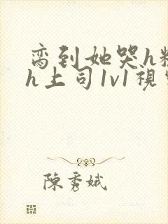 脔到她哭h粗话h上司1v1视频