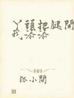 丫头把腿开大让我添添