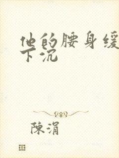 他的腰身缓慢的下沉