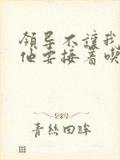 领导不让我断奶他要接着吃