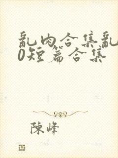 乱肉合集乱500短篇合集