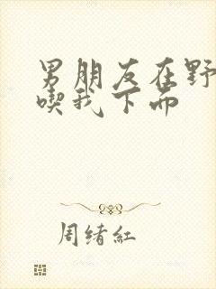 男朋友在野外猛吃我下面