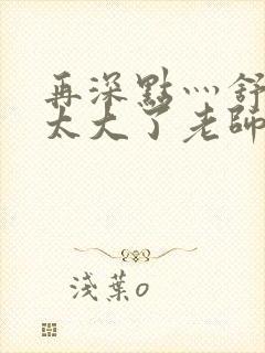 再深点灬舒服灬太大了老师