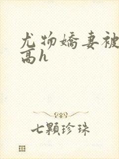 尤物娇妻被np高h