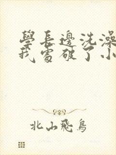 学长边洗澡边把我处破了小说