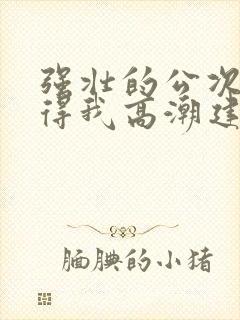 强壮的公次次弄得我高潮建国