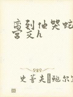 脔到他哭蛇双根宫交h封面