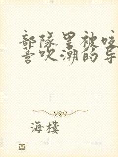 部队里被咬住花蒂吹潮的导演是谁