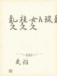 乱亲女h秽乱长久久久