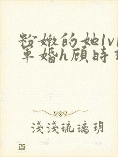 粉嫩的她1v1军婚h顾时视频