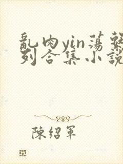 乱肉yin荡系列合集小说