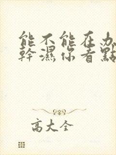 能不能在办公室干湿你看点