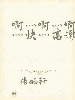啊灬啊灬啊灬啊灬快灬高潮