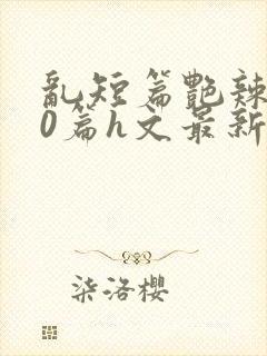 乱短篇艳辣500篇h文最新章节