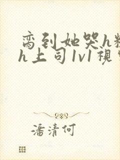 脔到她哭h粗话h上司1v1视频