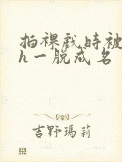 拍裸戏时被c了h一脱成名