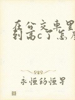 在公交车里c弄到高c了怎么办