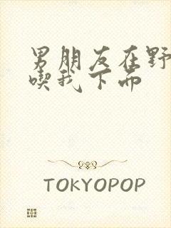 男朋友在野外猛吃我下面