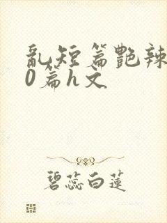 乱短篇艳辣500篇h文