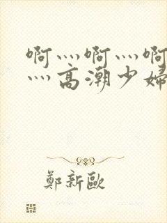 啊灬啊灬啊灬快灬高潮少妇小说