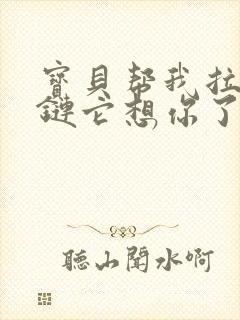 宝贝帮我拉开拉链它想你了视频