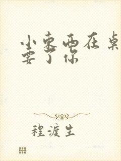 小东西在桌子上要了你