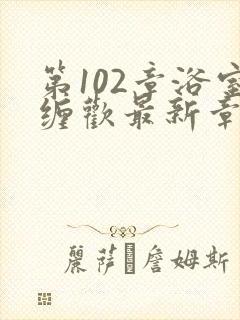 第102章浴室缠欢最新章节更新时间